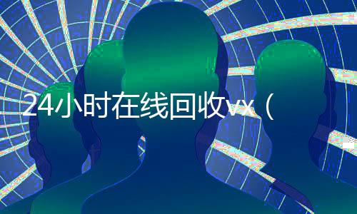 24小时在线回收vx（回收vx秒结联系方式）