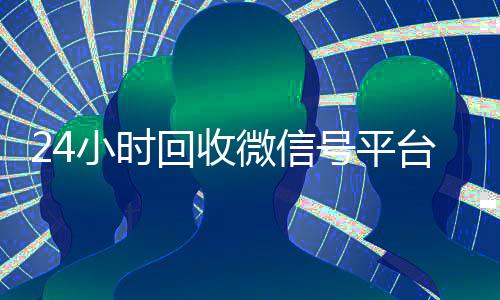 24小时回收微信号平台（24小时在线回收微信号专业平台）
